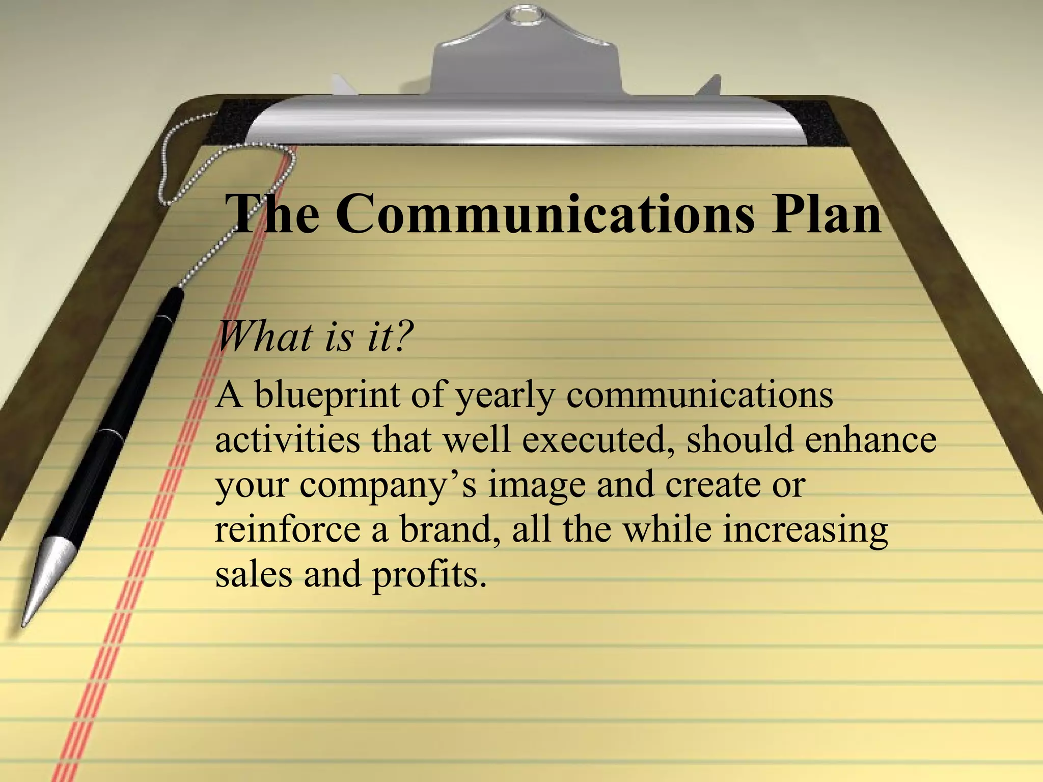 The Communications Plan   What is it? A blueprint of yearly communications activities that well executed, should enhance your company’s image and create or reinforce a brand, all the while increasing sales and profits. 