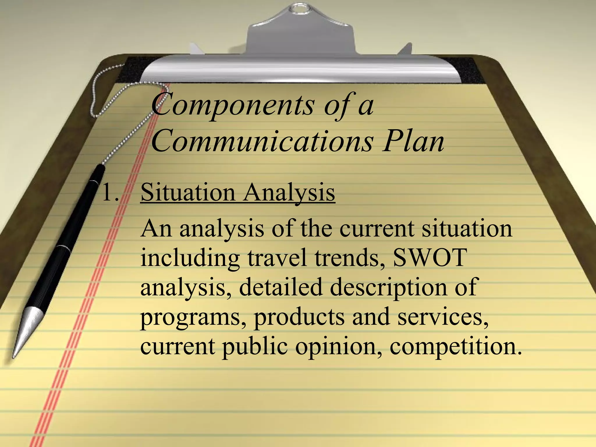 Components of a Communications Plan Situation Analysis An analysis of the current situation including travel trends, SWOT analysis, detailed description of programs, products and services, current public opinion, competition. 