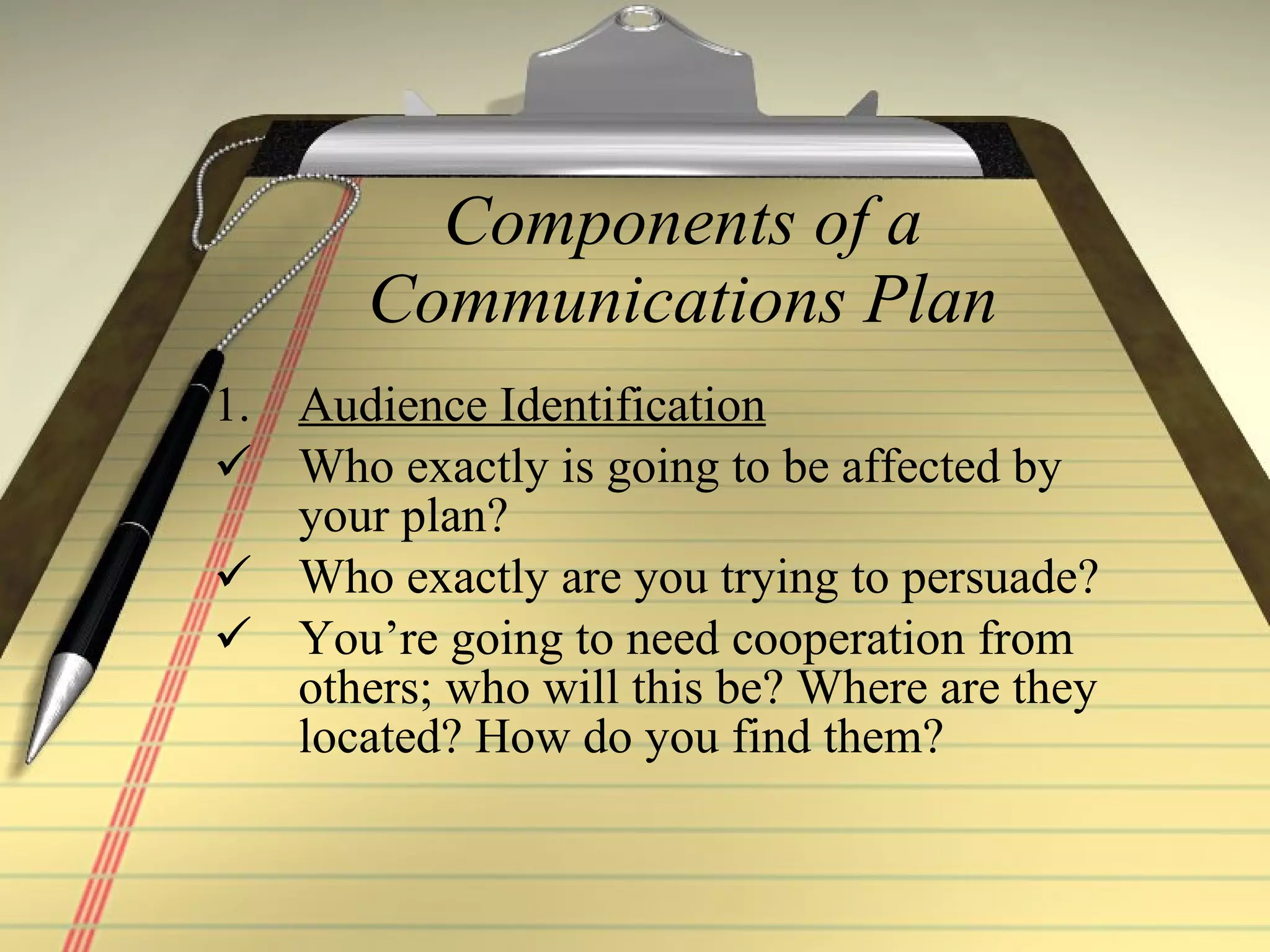 Components of a Communications Plan Audience Identification Who exactly is going to be affected by your plan?  Who exactly are you trying to persuade? You’re going to need cooperation from others; who will this be? Where are they located? How do you find them? 