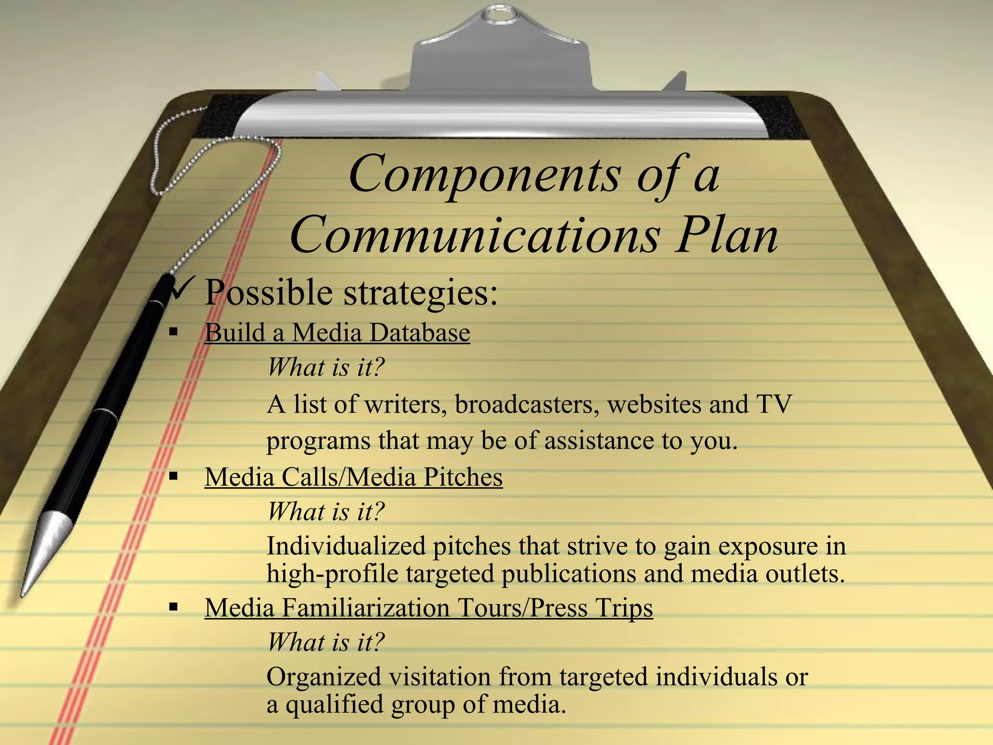 Components of a Communications Plan Possible strategies:  Build a Media Database What is it? A list of writers, broadcasters, websites and TV  programs that may be of assistance to you.   Media Calls/Media Pitches What is it? Individualized pitches that strive to gain exposure in  high-profile targeted publications and media outlets. Media Familiarization Tours/Press Trips What is it? Organized visitation from targeted individuals or  a qualified group of media. 