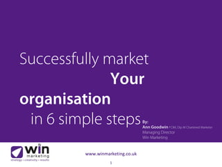 1
www.winmarketing.co.uk
By:
Ann Goodwin FCIM, Dip M Chartered Marketer
Managing Director
Win Marketing
Successfully market
Your
organisation
in 6 simple steps
 