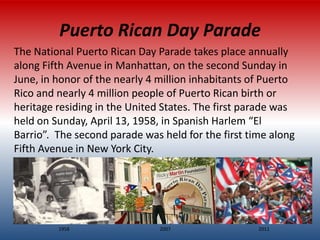 Puerto Rican Day Parade
The National Puerto Rican Day Parade takes place annually
along Fifth Avenue in Manhattan, on the second Sunday in
June, in honor of the nearly 4 million inhabitants of Puerto
Rico and nearly 4 million people of Puerto Rican birth or
heritage residing in the United States. The first parade was
held on Sunday, April 13, 1958, in Spanish Harlem “El
Barrio”. The second parade was held for the first time along
Fifth Avenue in New York City.




         1958                  2007                 2011
 