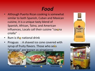Food
• Although Puerto Rican cooking is somewhat
  similar to both Spanish, Cuban and Mexican
  cuisine, it is a unique tasty blend of
  Spanish, African, Taíno, and American
  influences, Locals call their cuisine "cocina
  criolla“ .
• Rum is the national drink
• Piraguas : A shaved ice cone covered with
  syrup of fruity flavors. Those who sells
  "piraguas" are known as piragüeros .




    carne frita con cebolla   mojo isleño      lechón asado
 