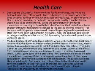 Health Care
• Diseases are classified as hot or cold and foods, medicines, and herbs are
  believed to be hot, cold, or cool. Illness is believed to be caused when the
  body becomes too hot or cold, which causes an imbalance. In order to cure an
  illness, a food, medicine, or herb with an opposite quality than the disease
  would have to be administered. While the temperature of the foods
  themselves has nothing to do with their classification, the Puerto Rican illness
  etiology attributes temperature changes as the causes of some illnesses. For
  instance, arthritis pain is seen as cold, caused by placing hands into cold water
  after they have been submerged in hot water. Also, the common cold is seen
  as being caused by a chill or a draft felt by moving from a heated space into an
  unheated space.
• Medical treatment of Puerto Rican patients who ascribe to the Hot-Cold theory
  requires that the doctor or healer understand the theory. For instance, when a
  patient has a cold and is asked to drink fruit juice, they may refuse. Fruit juice
  is seen as cool, which would only make their cold worse. Adverse side effects
  from medication can also cause a treatment issue. If a patient has a cold
  illness, such as joint pains and is prescribed “hot” penicillin, he or she will take
  the medicine. However, if she or he experiences a side effect of diarrhea or
  constipation (both viewed as hot) from the medication, the patient will most
  likely stop taking it. One way around this problem is that the doctor could
  advise the patient to take fruit juice or another cool substance with the
  penicillin in order to neutralize the effects of the medication. Puerto
  Ricans refer to this activity as refreshing the stomach.
 