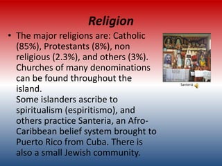 Religion
• The major religions are: Catholic
  (85%), Protestants (8%), non
  religious (2.3%), and others (3%).
  Churches of many denominations
  can be found throughout the          Santeria
  island.
  Some islanders ascribe to
  spiritualism (espiritismo), and
  others practice Santeria, an Afro-
  Caribbean belief system brought to
  Puerto Rico from Cuba. There is
  also a small Jewish community.
 