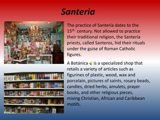 Santeria
 The practice of Santería dates to the
 15th century. Not allowed to practice
 their traditional religion, the Santería
 priests, called Santeros, hid their rituals
 under the guise of Roman Catholic
 figures.
 A Botánica is a specialized shop that
 retails a variety of articles such as
 figurines of plastic, wood, wax and
 porcelain, pictures of saints, rosary beads,
 candles, dried herbs, amulets, prayer
 books, and other religious pieces,
 mixing Christian, African and Caribbean
 motifs.
 