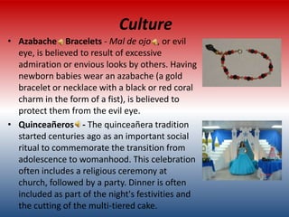 Culture
• Azabache Bracelets - Mal de ojo , or evil
  eye, is believed to result of excessive
  admiration or envious looks by others. Having
  newborn babies wear an azabache (a gold
  bracelet or necklace with a black or red coral
  charm in the form of a fist), is believed to
  protect them from the evil eye.
• Quinceañeros - The quinceañera tradition
  started centuries ago as an important social
  ritual to commemorate the transition from
  adolescence to womanhood. This celebration
  often includes a religious ceremony at
  church, followed by a party. Dinner is often
  included as part of the night's festivities and
  the cutting of the multi-tiered cake.
 