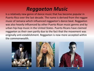 Reggaeton Music
Is a relatively new genre of dance music that has become popular in
Puerto Rico over the last decade. The name is derived from the reggae
music of Jamaica which influenced reggaeton's dance beat. Reggaeton
was also heavily influenced by other Puerto Rican music genres and by
urban hip-hop music in the United States. Puerto Ricans have claimed
reggaeton as their own partly due to the fact that the movement was
originally anti-establishment. Reggaeton is now more accepted within
the commonwealth.




         Daddy Yankee         Ivy Queen           Tito “El Bambino”
 