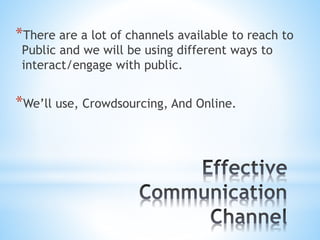 *There are a lot of channels available to reach to
Public and we will be using different ways to
interact/engage with public.
*We’ll use, Crowdsourcing, And Online.
 