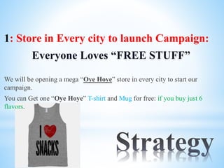 1: Store in Every city to launch Campaign:
Everyone Loves “FREE STUFF”
We will be opening a mega “Oye Hoye” store in every city to start our
campaign.
You can Get one “Oye Hoye” T-shirt and Mug for free: if you buy just 6
flavors.
 