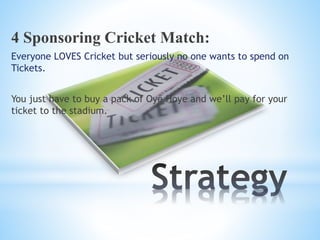 4 Sponsoring Cricket Match:
Everyone LOVES Cricket but seriously no one wants to spend on
Tickets.
You just have to buy a pack of Oye Hoye and we’ll pay for your
ticket to the stadium.
 