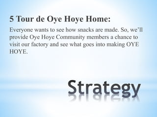 5 Tour de Oye Hoye Home:
Everyone wants to see how snacks are made. So, we’ll
provide Oye Hoye Community members a chance to
visit our factory and see what goes into making OYE
HOYE.
 