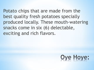 Potato chips that are made from the
best quality fresh potatoes specially
produced locally. These mouth-watering
snacks come in six (6) delectable,
exciting and rich flavors.
 