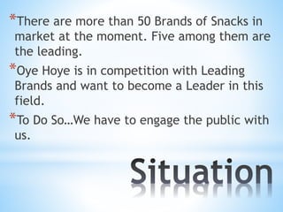*There are more than 50 Brands of Snacks in
market at the moment. Five among them are
the leading.
*Oye Hoye is in competition with Leading
Brands and want to become a Leader in this
field.
*To Do So…We have to engage the public with
us.
 