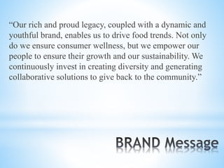 “Our rich and proud legacy, coupled with a dynamic and
youthful brand, enables us to drive food trends. Not only
do we ensure consumer wellness, but we empower our
people to ensure their growth and our sustainability. We
continuously invest in creating diversity and generating
collaborative solutions to give back to the community.”
 