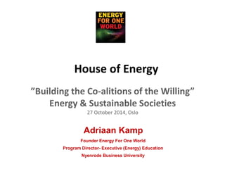 House of Energy 
”Building the Co-alitions of the Willing” 
Energy & Sustainable Societies 
27 October 2014, Oslo 
Adriaan Kamp 
Founder Energy For One World 
Program Director- Executive (Energy) Education 
Nyenrode Business University 
 