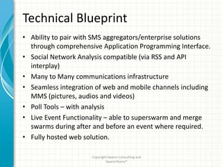 Technical Blueprint
• Ability to pair with SMS aggregators/enterprise solutions
  through comprehensive Application Programming Interface.
• Social Network Analysis compatible (via RSS and API
  interplay)
• Many to Many communications infrastructure
• Seamless integration of web and mobile channels including
  MMS (pictures, audios and videos)
• Poll Tools – with analysis
• Live Event Functionality – able to superswarm and merge
  swarms during after and before an event where required.
• Fully hosted web solution.

                     Copyright Swarm Consulting and
                             SwarmTeams®
 
