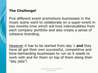 The Challenge!

Five different event promotions businesses in the
music scene want to collaborate on a super-event in
two months time which will host individualities from
each company portfolio and also create a sense of
cohesive branding.


However it has to be started from day 1 and they
have all got their own successful, competitive and
time-demanding businesses to run so it needs to
work with and for them on top of them doing their
“day jobs”!

                   Copyright Swarm Consulting and
                           SwarmTeams®
 