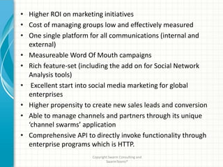 • Higher ROI on marketing initiatives
• Cost of managing groups low and effectively measured
• One single platform for all communications (internal and
  external)
• Measureable Word Of Mouth campaigns
• Rich feature-set (including the add on for Social Network
  Analysis tools)
• Excellent start into social media marketing for global
  enterprises
• Higher propensity to create new sales leads and conversion
• Able to manage channels and partners through its unique
  ‘channel swarms’ application
• Comprehensive API to directly invoke functionality through
  enterprise programs which is HTTP.
                       Copyright Swarm Consulting and
                               SwarmTeams®
 