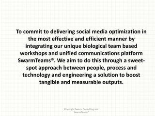 To commit to delivering social media optimization in
      the most effective and efficient manner by
    integrating our unique biological team based
  workshops and unified communications platform
 SwarmTeams®. We aim to do this through a sweet-
     spot approach between people, process and
   technology and engineering a solution to boost
          tangible and measurable outputs.



                   Copyright Swarm Consulting and
                           SwarmTeams®
 