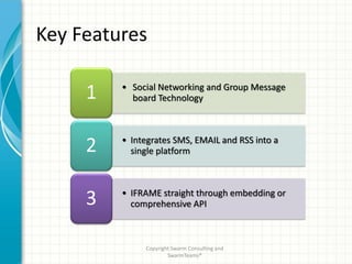 Key Features

     1   • Social Networking and Group Message
           board Technology




     2   • Integrates SMS, EMAIL and RSS into a
           single platform




     3   • IFRAME straight through embedding or
           comprehensive API



              Copyright Swarm Consulting and
                      SwarmTeams®
 