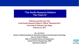 “The Pacific Research Platform
Two Years In”
Welcome and Overview Talk
to the Pacific Research Platform “PRPv2” Workshop 2017
University of California, San Diego
February 21, 2017
Dr. Larry Smarr
Director, California Institute for Telecommunications and Information Technology
Harry E. Gruber Professor,
Dept. of Computer Science and Engineering
Jacobs School of Engineering, UCSD
http://lsmarr.calit2.net
 