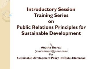 Introductory Session
       Training Series
              on
Public Relations Principles for
  Sustainable Development

                          by
                  Anusha Sherazi
             (anushasherazi@yahoo.com)
                         For
Sustainable Development Policy Institute, Islamabad
 