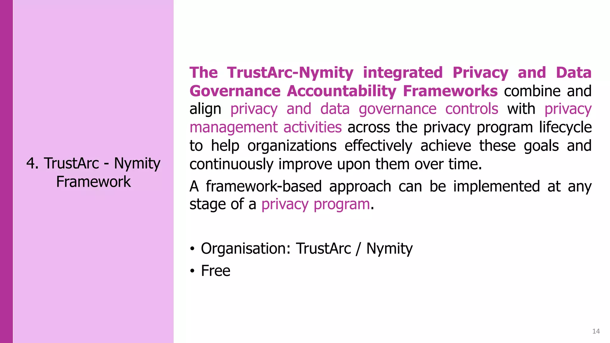 14
4. TrustArc - Nymity
Framework
The TrustArc-Nymity integrated Privacy and Data
Governance Accountability Frameworks combine and
align privacy and data governance controls with privacy
management activities across the privacy program lifecycle
to help organizations effectively achieve these goals and
continuously improve upon them over time.
A framework-based approach can be implemented at any
stage of a privacy program.
• Organisation: TrustArc / Nymity
• Free
 