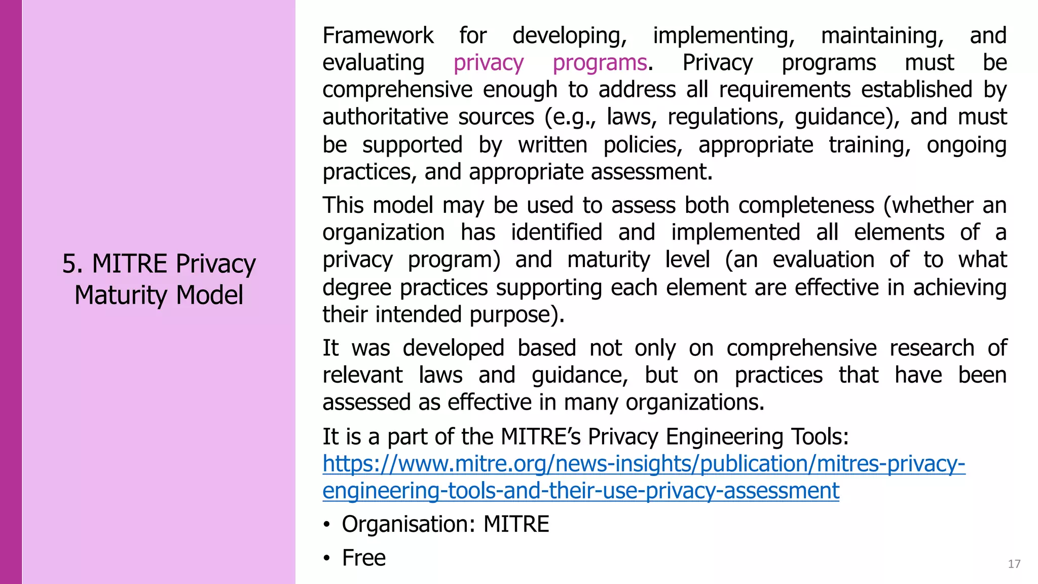 17
5. MITRE Privacy
Maturity Model
Framework for developing, implementing, maintaining, and
evaluating privacy programs. Privacy programs must be
comprehensive enough to address all requirements established by
authoritative sources (e.g., laws, regulations, guidance), and must
be supported by written policies, appropriate training, ongoing
practices, and appropriate assessment.
This model may be used to assess both completeness (whether an
organization has identified and implemented all elements of a
privacy program) and maturity level (an evaluation of to what
degree practices supporting each element are effective in achieving
their intended purpose).
It was developed based not only on comprehensive research of
relevant laws and guidance, but on practices that have been
assessed as effective in many organizations.
It is a part of the MITRE’s Privacy Engineering Tools:
https://www.mitre.org/news-insights/publication/mitres-privacy-
engineering-tools-and-their-use-privacy-assessment
• Organisation: MITRE
• Free
 