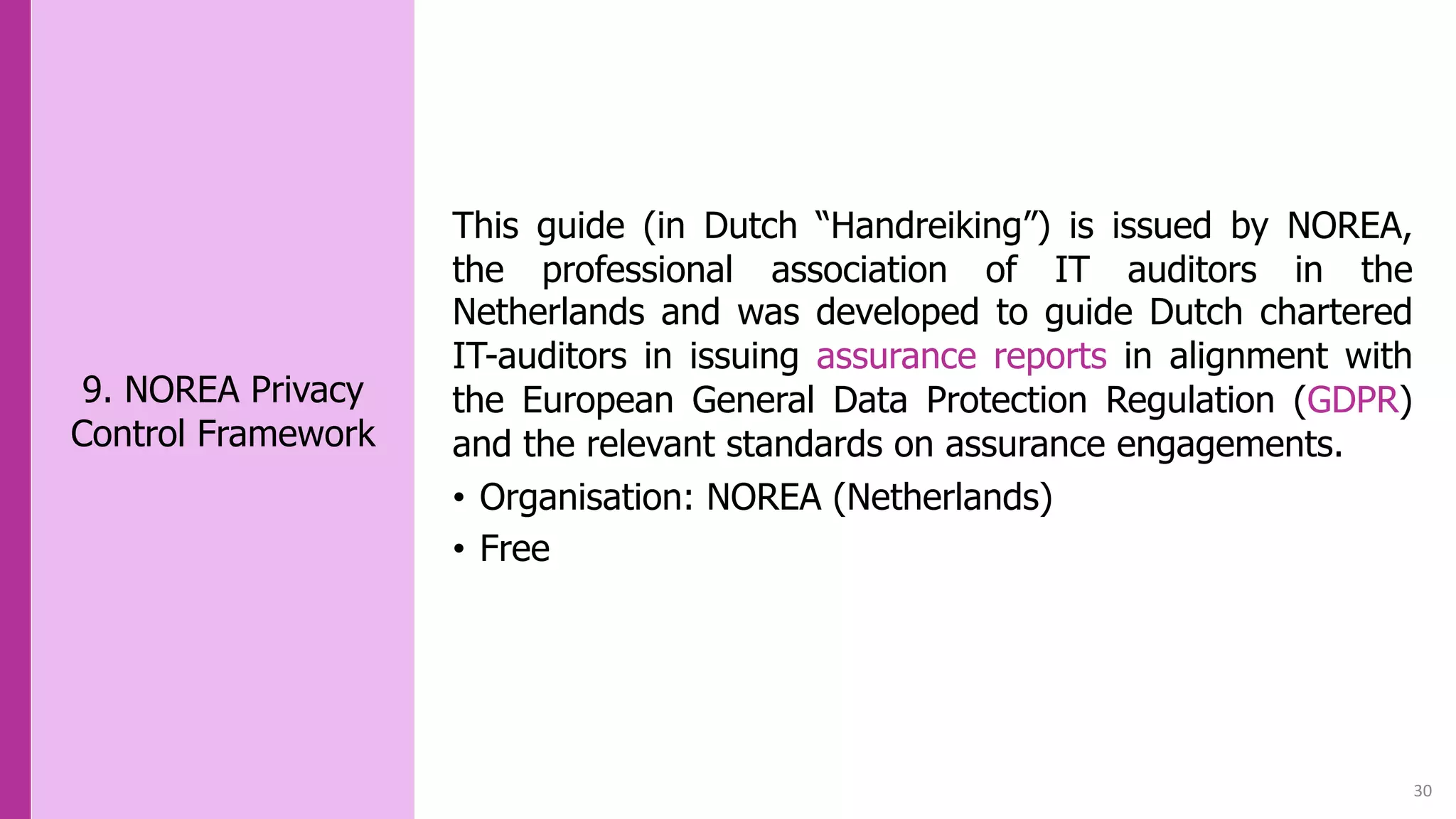 30
9. NOREA Privacy
Control Framework
This guide (in Dutch “Handreiking”) is issued by NOREA,
the professional association of IT auditors in the
Netherlands and was developed to guide Dutch chartered
IT-auditors in issuing assurance reports in alignment with
the European General Data Protection Regulation (GDPR)
and the relevant standards on assurance engagements.
• Organisation: NOREA (Netherlands)
• Free
 