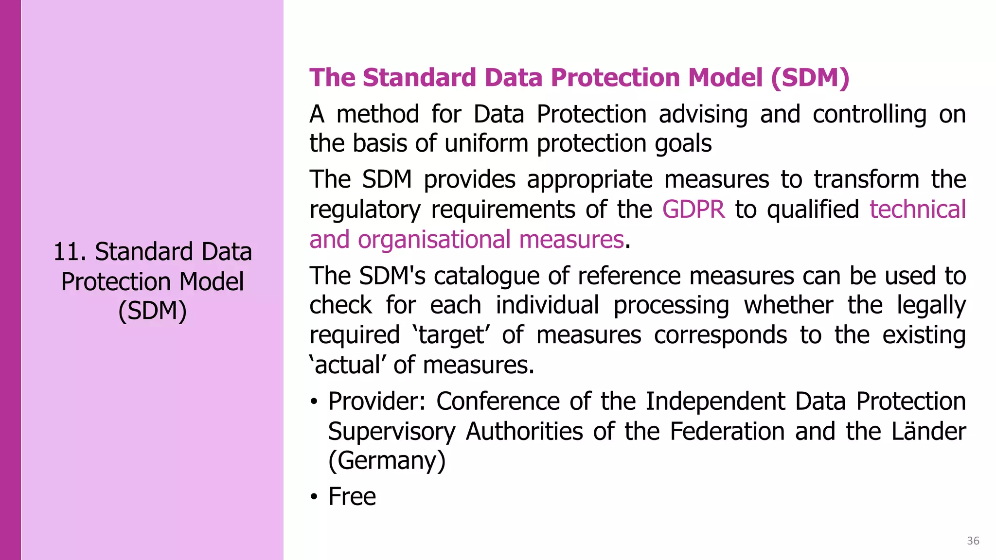 36
11. Standard Data
Protection Model
(SDM)
The Standard Data Protection Model (SDM)
A method for Data Protection advising and controlling on
the basis of uniform protection goals
The SDM provides appropriate measures to transform the
regulatory requirements of the GDPR to qualified technical
and organisational measures.
The SDM's catalogue of reference measures can be used to
check for each individual processing whether the legally
required ‘target’ of measures corresponds to the existing
‘actual’ of measures.
• Provider: Conference of the Independent Data Protection
Supervisory Authorities of the Federation and the Länder
(Germany)
• Free
 