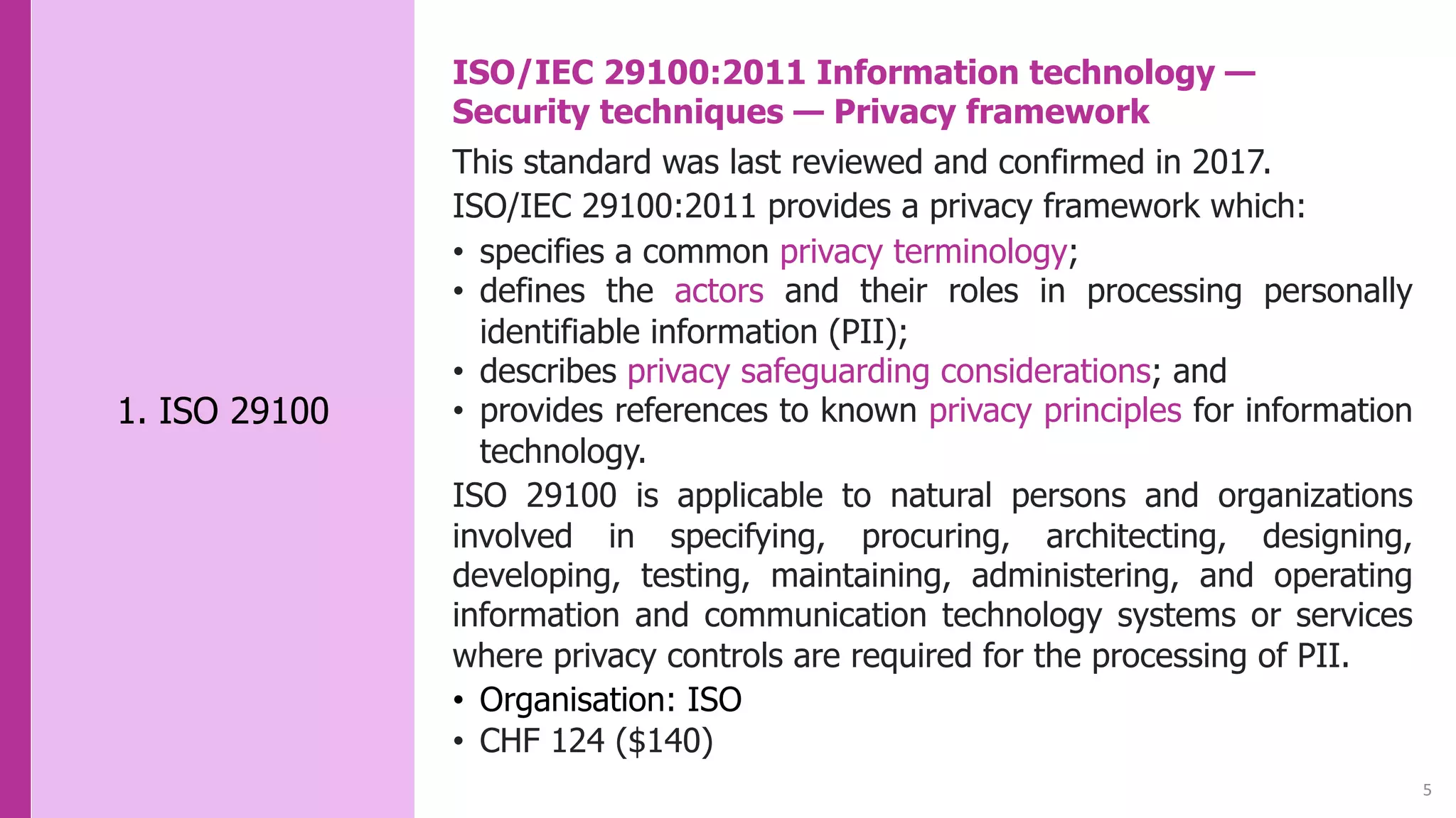 5
1. ISO 29100
ISO/IEC 29100:2011 Information technology —
Security techniques — Privacy framework
This standard was last reviewed and confirmed in 2017.
ISO/IEC 29100:2011 provides a privacy framework which:
• specifies a common privacy terminology;
• defines the actors and their roles in processing personally
identifiable information (PII);
• describes privacy safeguarding considerations; and
• provides references to known privacy principles for information
technology.
ISO 29100 is applicable to natural persons and organizations
involved in specifying, procuring, architecting, designing,
developing, testing, maintaining, administering, and operating
information and communication technology systems or services
where privacy controls are required for the processing of PII.
• Organisation: ISO
• CHF 124 ($140)
 