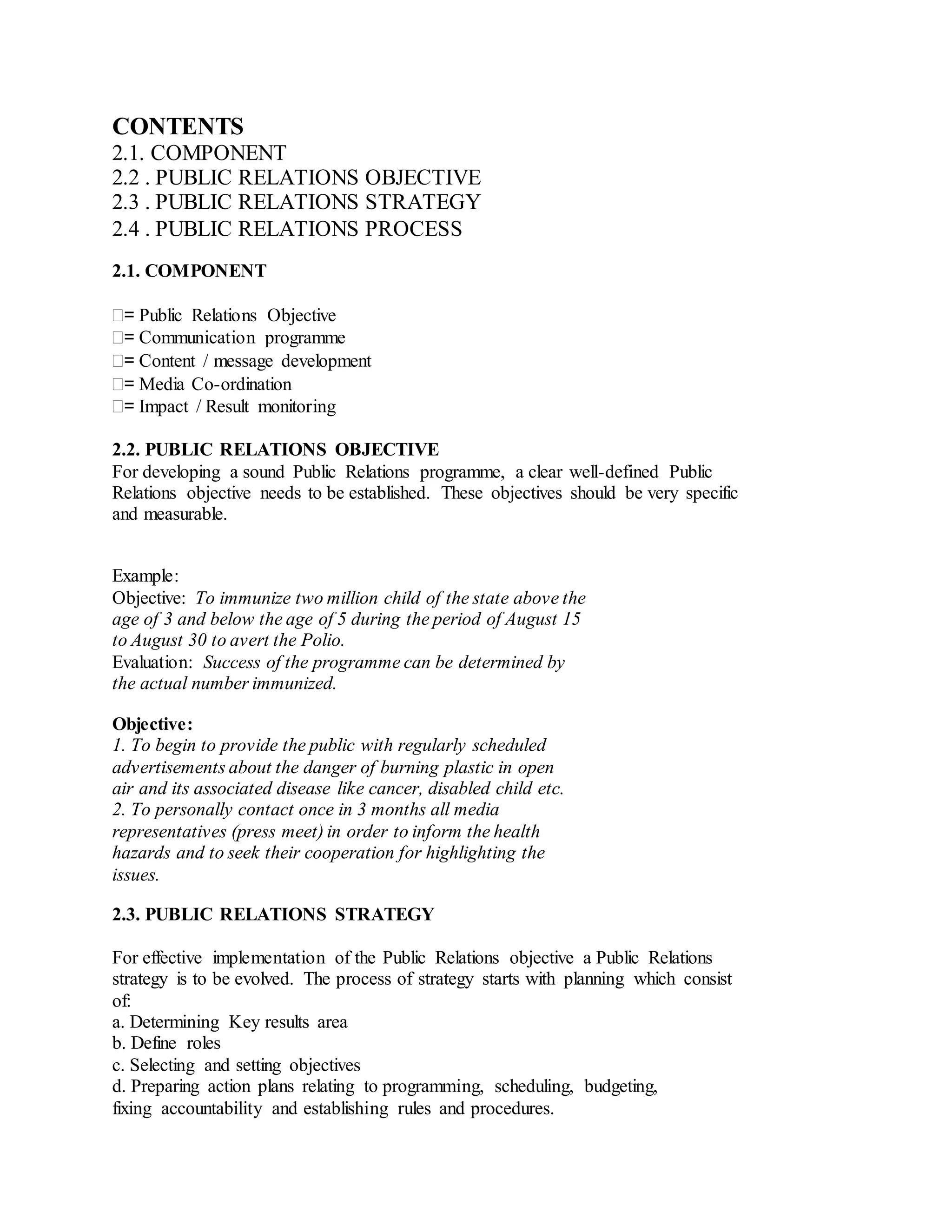 CONTENTS
2.1. COMPONENT
2.2 . PUBLIC RELATIONS OBJECTIVE
2.3 . PUBLIC RELATIONS STRATEGY
2.4 . PUBLIC RELATIONS PROCESS
2.1. COMPONENT
= Public Relations Objective
= Communication programme
= Content / message development
= Media Co-ordination
= Impact / Result monitoring
2.2. PUBLIC RELATIONS OBJECTIVE
For developing a sound Public Relations programme, a clear well-defined Public
Relations objective needs to be established. These objectives should be very specific
and measurable.
Example:
Objective: To immunize two million child of the state above the
age of 3 and below the age of 5 during the period of August 15
to August 30 to avert the Polio.
Evaluation: Success of the programme can be determined by
the actual number immunized.
Objective:
1. To begin to provide the public with regularly scheduled
advertisements about the danger of burning plastic in open
air and its associated disease like cancer, disabled child etc.
2. To personally contact once in 3 months all media
representatives (press meet) in order to inform the health
hazards and to seek their cooperation for highlighting the
issues.
2.3. PUBLIC RELATIONS STRATEGY
For effective implementation of the Public Relations objective a Public Relations
strategy is to be evolved. The process of strategy starts with planning which consist
of:
a. Determining Key results area
b. Define roles
c. Selecting and setting objectives
d. Preparing action plans relating to programming, scheduling, budgeting,
fixing accountability and establishing rules and procedures.
 