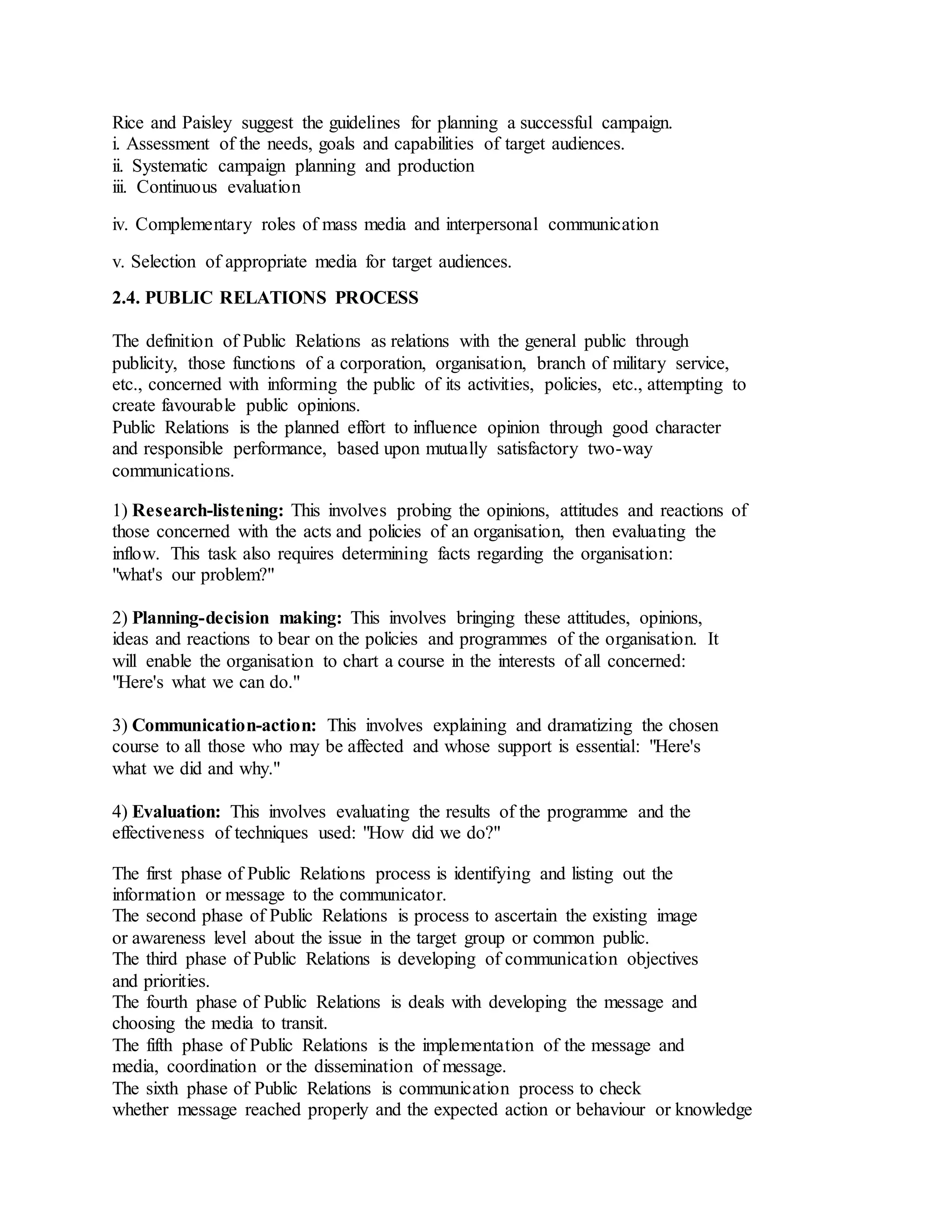 Rice and Paisley suggest the guidelines for planning a successful campaign.
i. Assessment of the needs, goals and capabilities of target audiences.
ii. Systematic campaign planning and production
iii. Continuous evaluation
iv. Complementary roles of mass media and interpersonal communication
v. Selection of appropriate media for target audiences.
2.4. PUBLIC RELATIONS PROCESS
The definition of Public Relations as relations with the general public through
publicity, those functions of a corporation, organisation, branch of military service,
etc., concerned with informing the public of its activities, policies, etc., attempting to
create favourable public opinions.
Public Relations is the planned effort to influence opinion through good character
and responsible performance, based upon mutually satisfactory two-way
communications.
1) Research-listening: This involves probing the opinions, attitudes and reactions of
those concerned with the acts and policies of an organisation, then evaluating the
inflow. This task also requires determining facts regarding the organisation:
"what's our problem?"
2) Planning-decision making: This involves bringing these attitudes, opinions,
ideas and reactions to bear on the policies and programmes of the organisation. It
will enable the organisation to chart a course in the interests of all concerned:
"Here's what we can do."
3) Communication-action: This involves explaining and dramatizing the chosen
course to all those who may be affected and whose support is essential: "Here's
what we did and why."
4) Evaluation: This involves evaluating the results of the programme and the
effectiveness of techniques used: "How did we do?"
The first phase of Public Relations process is identifying and listing out the
information or message to the communicator.
The second phase of Public Relations is process to ascertain the existing image
or awareness level about the issue in the target group or common public.
The third phase of Public Relations is developing of communication objectives
and priorities.
The fourth phase of Public Relations is deals with developing the message and
choosing the media to transit.
The fifth phase of Public Relations is the implementation of the message and
media, coordination or the dissemination of message.
The sixth phase of Public Relations is communication process to check
whether message reached properly and the expected action or behaviour or knowledge
 
