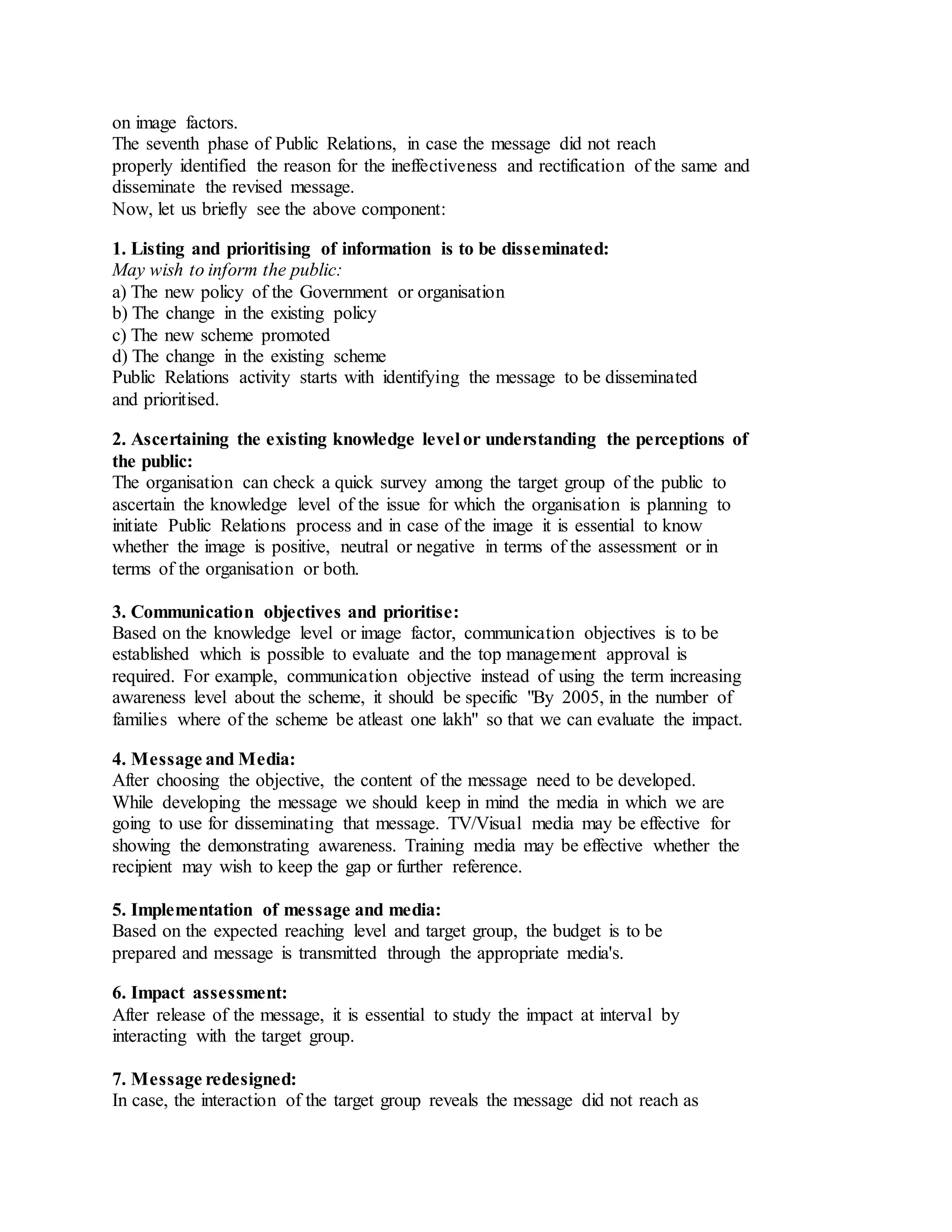on image factors.
The seventh phase of Public Relations, in case the message did not reach
properly identified the reason for the ineffectiveness and rectification of the same and
disseminate the revised message.
Now, let us briefly see the above component:
1. Listing and prioritising of information is to be disseminated:
May wish to inform the public:
a) The new policy of the Government or organisation
b) The change in the existing policy
c) The new scheme promoted
d) The change in the existing scheme
Public Relations activity starts with identifying the message to be disseminated
and prioritised.
2. Ascertaining the existing knowledge level or understanding the perceptions of
the public:
The organisation can check a quick survey among the target group of the public to
ascertain the knowledge level of the issue for which the organisation is planning to
initiate Public Relations process and in case of the image it is essential to know
whether the image is positive, neutral or negative in terms of the assessment or in
terms of the organisation or both.
3. Communication objectives and prioritise:
Based on the knowledge level or image factor, communication objectives is to be
established which is possible to evaluate and the top management approval is
required. For example, communication objective instead of using the term increasing
awareness level about the scheme, it should be specific "By 2005, in the number of
families where of the scheme be atleast one lakh" so that we can evaluate the impact.
4. Message and Media:
After choosing the objective, the content of the message need to be developed.
While developing the message we should keep in mind the media in which we are
going to use for disseminating that message. TV/Visual media may be effective for
showing the demonstrating awareness. Training media may be effective whether the
recipient may wish to keep the gap or further reference.
5. Implementation of message and media:
Based on the expected reaching level and target group, the budget is to be
prepared and message is transmitted through the appropriate media's.
6. Impact assessment:
After release of the message, it is essential to study the impact at interval by
interacting with the target group.
7. Message redesigned:
In case, the interaction of the target group reveals the message did not reach as
 
