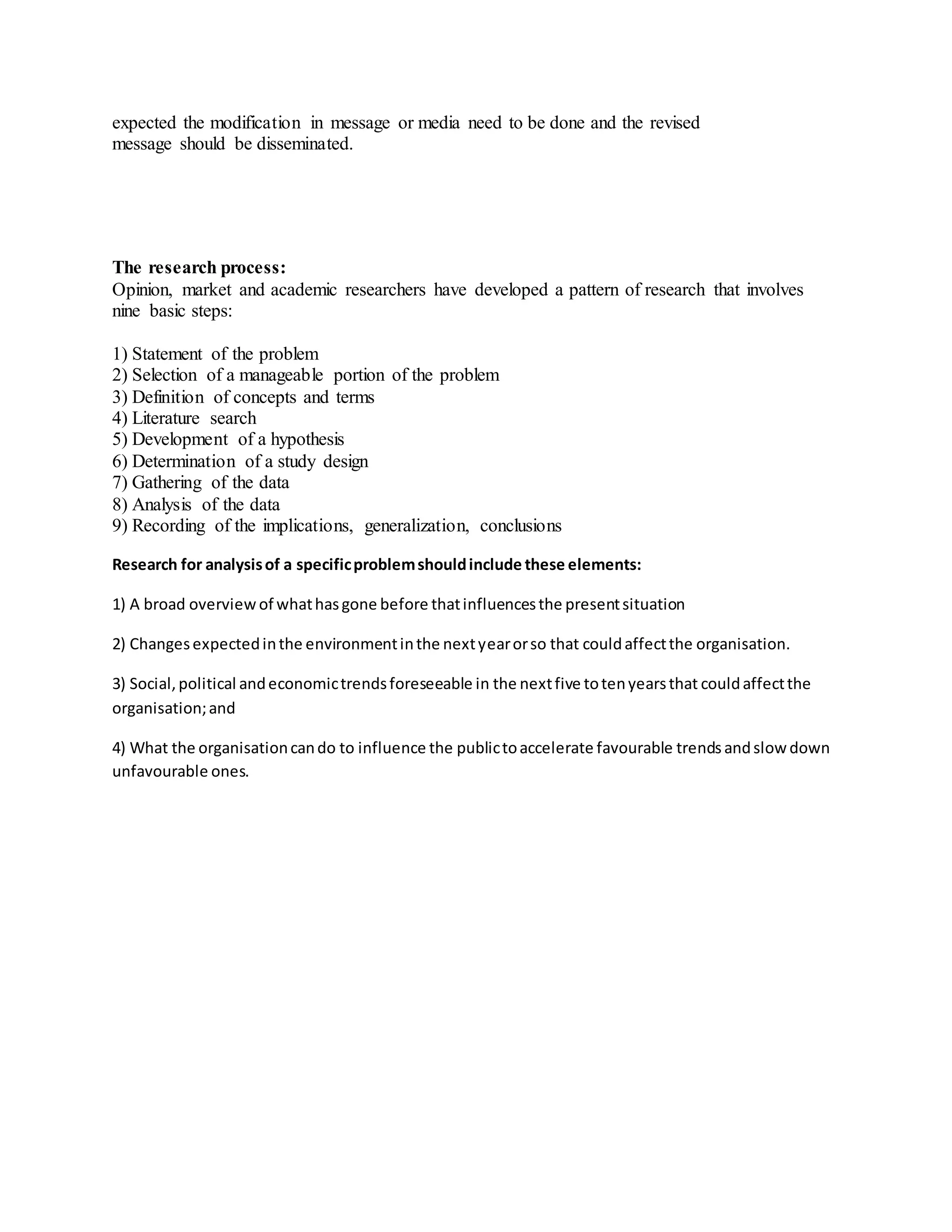 expected the modification in message or media need to be done and the revised
message should be disseminated.
The research process:
Opinion, market and academic researchers have developed a pattern of research that involves
nine basic steps:
1) Statement of the problem
2) Selection of a manageable portion of the problem
3) Definition of concepts and terms
4) Literature search
5) Development of a hypothesis
6) Determination of a study design
7) Gathering of the data
8) Analysis of the data
9) Recording of the implications, generalization, conclusions
Research for analysisof a specificproblemshouldinclude these elements:
1) A broad overview of whathasgone before thatinfluencesthe presentsituation
2) Changesexpectedinthe environmentinthe nextyearorso that couldaffectthe organisation.
3) Social,political andeconomictrendsforeseeable in the nextfive totenyearsthat couldaffectthe
organisation;and
4) What the organisationcando to influence the publictoaccelerate favourable trendsandslow down
unfavourable ones.
 