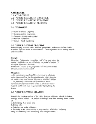 CONTENTS
2.1. COMPONENT
2.2 . PUBLIC RELATIONS OBJECTIVE
2.3 . PUBLIC RELATIONS STRATEGY
2.4 . PUBLIC RELATIONS PROCESS
2.1. COMPONENT
= Public Relations Objective
= Communication programme
= Content / message development
= Media Co-ordination
= Impact / Result monitoring
2.2. PUBLIC RELATIONS OBJECTIVE
For developing a sound Public Relations programme, a clear well-defined Public
Relations objective needs to be established. These objectives should be very specific
and measurable.
Example:
Objective: To immunize two million child of the state above the
age of 3 and below the age of 5 during the period of August 15
to August 30 to avert the Polio.
Evaluation: Success of the programme can be determined by
the actual number immunized.
Objective:
1. To begin to provide the public with regularly scheduled
advertisements about the danger of burning plastic in open
air and its associated disease like cancer, disabled child etc.
2. To personally contact once in 3 months all media
representatives (press meet) in order to inform the health
hazards and to seek their cooperation for highlighting the
issues.
2.3. PUBLIC RELATIONS STRATEGY
For effective implementation of the Public Relations objective a Public Relations
strategy is to be evolved. The process of strategy starts with planning which consist
of:
a. Determining Key results area
b. Define roles
c. Selecting and setting objectives
d. Preparing action plans relating to programming, scheduling, budgeting,
fixing accountability and establishing rules and procedures.
 