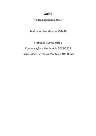 Guião 
             “Pedro Sarabando 2013” 
                          
          Realizador: Ivo Mendes #54449 
                          
              Produção AudioVisual 1 
      Comunicação e Multimédia 2012/2013 
    Universidade de Tás‐os‐Montes e Alto Douro 
 

                 
 