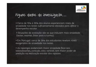 Alguns dados da investigação…
• Cerca de 10% a 30% dos alunos experienciam níveis de
ansiedade nos testes suficientemente elevados para afetar o
desempenho escolar.
• Situações de avaliação são as que induzem mais ansiedade
• Em Portugal: cerca de 26% dos estudantes revelam níveis
exagerados de ansiedade nos testes.
• Situações de avaliação são as que induzem mais ansiedade
(testes, exames, falar para a turma).
• As raparigas evidenciam maior ansiedade face aos
testes/exames, contudo, esta variável, tem maior poder de
predição na realização escolar dos rapazes.
 