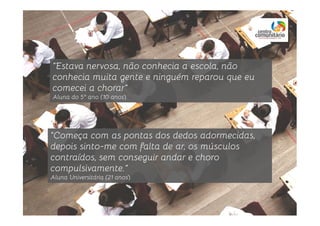 “Estava nervosa, não conhecia a escola, não
conhecia muita gente e ninguém reparou que eu
comecei a chorar”
Aluna do 5º ano (10 anos)
“Começa com as pontas dos dedos adormecidas,
depois sinto-me com falta de ar, os músculos
contraídos, sem conseguir andar e choro
compulsivamente.”
Aluna Universitária (21 anos)
 