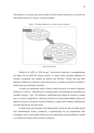 10
convergem em ganhos de eficiência para toda a economia e recursos que, se bem aplicados,
promovem o bem-estar social para toda uma população.
3.1.1 HISTÓRICO DO COMÉRCIO ELETRÔNICO
O comércio teve sua origem a muitos séculos, ou milênios, atrás. Estudos mostram que
os Babilônios, Árabes, Fenícios e Assírios praticavam o comércio na forma de troca de
mercadorias, conforme afirma Figueiredo (2009 apud Azevedo, Odone e Coelho, 2014). O
comércio ainda tem como principal objetivo a troca de mercadorias, porém, atualmente, temos
as moedas fiduciárias como intermediárias nesta relação bilateral entre os indivíduos.
Durante meados da Guerra Fria, a comunicação entre as bases militares americanas era
dada através de uma rede chamada ArpaNet. Dando início ao que chamamos de Internet
atualmente. Desenvolvida pela empresa ARPA em 1969, o objetivo inicial era interligar os
departamentos de pesquisa e diminuir a vulnerabilidade da comunicação (Nakamura, 2011).
Mais tarde, universidades e órgãos ligados ao governo tiveram permissão para o
acesso a ArpaNet. De acordo com Nakamura (2011), em 1975 já havia mais de 100 sites em
funcionamento.
Nakamura (2011, p. 12) cita que “por volta dos anos de 1980, as diversas formas de
Comércio Eletrônico como cartão de crédito, caixas automáticos e bancários via telefone
foram bem aceitos e desenvolvidos”.
Em 1995 empresas como Amazon e eBay já haviam iniciado suas operações por meio
do comércio eletrônico onde era oferecido aos clientes a compra de qualquer produto.
Para Azevedo, Odone e Coelho (2014, p. 2), o comércio eletrônico “[...]surgiu com a
evolução das tecnologias na Internet. Tendo como objetivo a complementação do processo de
vendas, eliminação dos intermediários e auxiliarão na globalização da economia, por meio de
negócios, parcerias distantes geograficamente e a redução dos limites geográficos.
Atualmente, com a expansão da Internet, houve uma explosão de sites que oferecem
os serviços de compra online. Os produtos podem ser solicitados via site na web e os
pagamentos feitos através de sistemas dedicados a essa tarefa, oferecendo maior comodidade
aos consumidores (Nakamura, 2011).
 