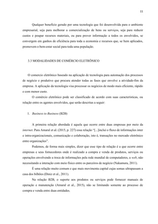 11
3.1.2 DEFINIÇÕES DE COMÉRCIO ELETRÔNICO
Para o bom entendimento deste trabalho, faz-se necessário definir o que é comércio
eletrônico uma vez que a proposta é buscar uma nova forma de negociação comercial
eletronicamente processada. Segundo a OECD (2011, apud Galinari et al., 2015), e-
commerce, ou comércio eletrônico, é uma transação de “venda ou compra de bens ou
serviços, conduzida por meio de redes de computadores e métodos especificamente
concebidos para a recepção ou efetuação de pedidos”. Em outras palavras, são as transações
realizadas por meio de websites ou aplicações mobile onde um cliente pode efetuar a compra
de um produto ou serviço.
O comércio nasceu da vontade de se obter produtos ou serviços cujo objetivo é suprir
alguma necessidade que um indivíduo possa ter. E como as relações entre os indivíduos
passaram por muitas transformações. O comércio, agora processado eletronicamente, pode ser
entendido como a compra e venda de produtos, informações ou serviços pela rede mundial de
computadores.
Dentre tantas definições, comércio eletrônico pode ser definido como qualquer
processo de compra e venda processado por meios eletrônicos, cujos agentes são parceiros de
negócio ou entre uma empresa e seus clientes (Azevedo, Odone e Coelho, 2014). Pode-se
afirmar que trata de um comércio processado de forma não presencial.
Atraindo cada vez mais adeptos, a modalidade comercial por meio eletrônicos, ainda
está em plena expansão e adaptação. Surgindo cada vez mais lojas e variados tipos de
serviços, qualquer pessoa que tenha ânimo para se empreender, pode vir a ter seus negócios
inseridos nessa onda digital altamente lucrativa.
Segundo Diniz et al. (2011), “[...]é o ato de comprar e vender pela Internet”.
Figura 2 - Modelo de Comércio Eletrônico
Fonte: Albertin, Alberto Luiz
 