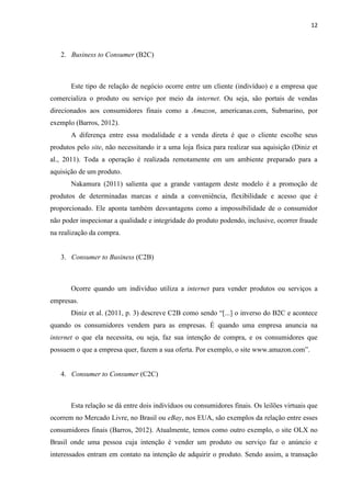 12
Em seu princípio, apenas produtos tangíveis eram ofertados na Internet, agora
podemos comprar passeios turísticos, cursos online dos mais variados tipos, jogos em formato
digital e também serviços de streaming como TV por assinatura, onde os clientes assistem
filmes no notebook, tablet, smartphone ou TV conectada à rede. Tudo isso à disposição de
qualquer interessado em adquirir novos produtos ou serviços.
3.1.3 A EVOLUÇÃO DO COMÉRCIO ELETRÔNICO
A evolução ocorrida no comércio eletrônico pode ser dividida em 4 estágios a seguir.
O primeiro ocorreu com ênfase no relacionamento com os clientes onde, as aplicações eram
utilizadas para fornecer informações sobre produtos e serviços. O segundo estágio marcou a
busca pela expansão das transações culminado pelos processos de recebimento de pedidos,
fornecimento de informações e suporte aos clientes sobre produtos e serviços da empresa. A
distribuição dos produtos por meios eletrônicos, como a mídia digital de músicas, filmes,
jogos e etc., representou o terceiro estágio da evolução do comércio eletrônico. O quarto e
último estágio, tem como característica a interação entre os indivíduos, nas comunidades dos
diversos meios eletrônicos, que se dá na forma de troca de informações bilateralmente entre
compradores e produtores (Albertin, 2012).
As mídias sociais, atualmente utilizadas pelas empresas como forma de propagar suas
marcas, produtos ou serviços, aumentou a consciência que estas têm sobre seus produtos e
serviços resultando em maiores vendas e retenção de clientes. Devem ser o foco das
organizações a interação com seu público como forma de propiciar novas oportunidades de
negócio, como destaca Albertin (2012, p. 70) “Este ambiente de comunicação tem permitido e
estimulado novas relações e interações entre os indivíduos, e as empresas precisam aprender
como conviver e participar deste cenário”.
Ainda falando em mídias sociais, usando a rede social Twitter como exemplo,
podemos observar que:
“[...]as empresas que usam o Twitter devem investir tempo e recursos no
monitoramento de conversas, na identificação de tendências, nas necessidades dos
clientes e na imagem da empresa nas redes sociais; e não apenas elaborar as
estratégias, e sim, executar, pois as empresas geralmente perdem muito tempo em
reuniões definindo estratégias que muitas vezes nem são implementadas. ” (PETRY
E SIMONETTO, 2013, p. 96).
 
