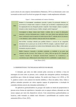 13
Dentre os muitos benefícios que o e-commerce trouxe aos atacadistas e varejistas,
pode-se destacar a contribuição para a produtividade, redução dos custos com mão de obra,
menores custos com ativos físicos, como edifícios, mobiliários, estacionamentos, transporte
estocagem de materiais, por exemplo, além de dinamizar a forma de venda de produtos, onde
muitos passaram a ser de forma digital, como citado anteriormente. Ou seja, propiciou novos
modelos de negócio as empresas (Galinari et al., 2015).
3.1.4 MODALIDADES DE COMÉRCIO ELETRÔNICO
O comercio eletrônico baseado na aplicação de tecnologia para automação dos processos
de negócio e produtivo que procura atender todas as fases que envolve a atividade-fim da
empresa. A aplicação da tecnologia visa processar os negócios de modo mais eficiente, rápido
e com menor custo.
O comércio eletrônico pode ser classificado de acordo com suas características, ou
relação entre os agentes envolvidos, que serão descritas a seguir:
1. Business to Business (B2B)
A primeira relação abordada é aquela que ocorre entre duas empresas por meio da
internet. Para Amaral et al. (2015, p. 227) essa relação “[...]inclui o fluxo de informações inter
e intra-organizacionais, comunicação e colaboração, isto é, transações no mercado eletrônico
entre organizações”.
Podemos, de forma mais simples, dizer que esse tipo de relação é a que ocorre entre
empresas e seus fornecedores onde é realizado a compra e venda de produtos, serviços ou
operações envolvendo a troca de informações pela rede mundial de computadores, a web, não
necessitando a interação com meio físico entre os parceiros de negócio (Nakamura, 2011).
É uma relação muito comum e que mais movimenta capital cujas somas ultrapassam a
casa dos bilhões (Diniz et al., 2011).
Na relação B2B, o suporte aos produtos ou serviços pode fornecer manuais de
operação e manutenção (Amaral et al., 2015), não se limitando somente ao processo de
compra e venda entre duas entidades.
 