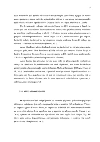 15
ocorre através de uma empresa intermediadora (Nakamura, 2011) ou diretamente como vem
ocorrendo na rede social Facebook nos grupos de compra e venda amplamente utilizados.
Figura 3 – Outras Modalidades de Comércio Eletrônico
Fonte: Barros (2012)
3.2 DISPOSITIVOS E TECNOLOGIAS MÓVEIS NO BRASIL
A interação, que antes era dada somente pelas conversas ao telefone e troca de
mensagens de texto entre as pessoas, com a adoção das emergentes práticas tecnológicas,
possibilitou que a forma de interagir mudasse. De acordo com França et al. (2016, p. 03)
“[...]pode-se somar a este contexto de imersão midiática, o fluxo de áudios, fotos, vídeos e
gráficos animados presentes em vários suportes capazes de proporcionar a circulação de
conteúdos distintos através das chamadas multimídias[...]”.
Os aplicativos geolocalizadores ou geoapps são usados no intuito de proporcionar às
pessoas novas formas de experiência e interação com os espaços urbanos, alterando sua vida
nesses espaços por meio dos dispositivos móveis. Com características geolocalizadoras ou
locativas, estão tornando as cidades mais eficientes e possibilitando aos usuários maior
autonomia (Silva e Urssi, 2015).
 