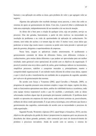 17
foi a preferência, pois permite atividades de maior duração, como leitura e jogos. De acordo
com a pesquisa, a maior parte dos entrevistados utilizam o smartphone para comunicação,
redes sociais, utilitários e produtividade (Pagtel e E.Life, 2013 apud Andrade et al., 2015).
Um levantamento realizado pela revista Exame em 2014 apontou que o Brasil é o
quarto país com maior número de smartphones no mundo, com aproximadamente 70 milhões
de aparelhos vendidos (Andrade et al., 2015). Porém a mesma revista, divulgou uma nova
pesquisa elaborada pela Fundação Getúlio Vargas – FGV – onde foi levantado que, à época,
havia 152 milhões de dispositivos móveis em uso no país, sendo que desses, 24 milhões são
tablets e 128 milhões de smartphones (Exame, 2015).
Ainda falando dos hábitos dos brasileiros no uso de dispositivos móveis, uma pesquisa
divulgada pelo jornal Valor Econômico (2015) realizada pela empresa Nielsen Ibope, o
horário de maior uso do smartphone se concentrou entre as 20h e as 22h e que a rede sem fio
– Wi-Fi – é a preferida dos brasileiros para acessar a Internet.
Agora falando das aplicações móveis, estas estão em plena expansão resultante do
avanço da capacidade de processamento, das redes disponíveis, bem como da revolução
proporcionada pela comunicação sem fio (Elgazzar, Martin e Hassanein, 2014 apud França et
al., 2016). Analisando o quadro atual, é possível notar que com os dispositivos móveis e a
tecnologia sem fio, a população não só está se comunicando mais, mas também, está se
comunicando de formas diversas a fim de tornar essa tarefa mais dinâmica e prazerosa e,
sobretudo, mais simples possível.
3.2.1 APLICATIVOS MÓVEIS
Os aplicativos móveis são programas, ou softwares pequenos, gratuitos ou pagos que
utilizam as plataformas Android, a mais popular entre os usuários, IOS, utilizada nos IPhones
da empresa Apple e Windows Phone, da empresa de Bill Gates. São popularmente chamados
de apps pelos adeptos dessa tecnologia que se encontra em plena expansão (França et al.,
2016) e podem ser encontrados nas lojas virtuais tais como Apple Store, Google Play, WP
Store, entre outras, disponibilizando entretenimento, informação e comércio via mobile
(Vasconcelos e Bergamaschi, 2015).
 