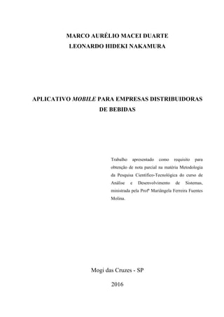 MARCO AURÉLIO MACEI DUARTE
LEONARDO HIDEKI NAKAMURA
APLICATIVO MÓVEL DESTINADO AO E-COMMERCE DE
EMPRESAS DISTRIBUIDORAS DE BEBIDAS
Trabalho apresentado como requisito para
obtenção de nota parcial na matéria Metodologia
da Pesquisa Científico-Tecnológica do curso de
Análise e Desenvolvimento de Sistemas,
ministrada pela Profª Mariângela Ferreira Fuentes
Molina.
Mogi das Cruzes - SP
2016
 