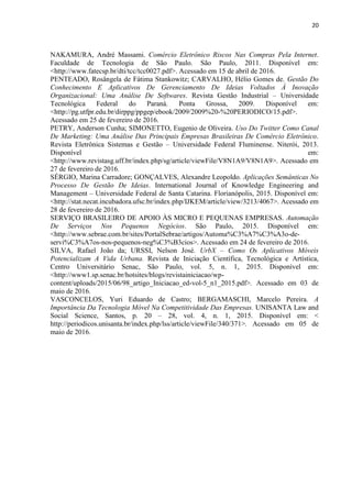 20
REFERÊNCIAS
ALBERTIN, Alberto Luiz. Comércio Eletrônico: Da Evolução Para As Novas
Oportunidades. GV Executivo, São Paulo, 2012. Disponível em:
<bibliotecadigital.fgv.br/ojs/index.php/gvexecutivo/article/download/22463/21232>.
Acessado em 11 de março de 2016.
AMARAL, Thiago Correa do et al. Influências Do Comércio Eletrônico B2B No Processo De
Atendimento De Pós-Vendas No Segmento De Bens De Capital: Estudo De Caso Em Uma Empresa
Representante De Equipamentos Pesados. Brazilian Journal of Marketing, São Paulo, vol. 14, n.
2, p. [223] – 236, 2015. Disponível em: <http://www.revistabrasileiramarketing.org/ojs-
2.2.4/index.php/remark/article/view/2933/pdf_224>. Acessado em 17 de abril de 2016.
ANDRADE, Adrianne Paula Vieira de et al. Antecedentes Da Adoção De Aplicativos Móveis:
Um Estudo À Luz Da Teoria Da Difusão Da Inovação. SemeAd – Seminários em
Administração, Natal, 2015. Disponível em:
<http://sistema.semead.com.br/18semead/resultado/trabalhosPDF/725.pdf >. Acessado em 05
de maio de 2016.
AZEVEDO, Cristiano Oliveira de; ODONE, Marcos Paulo; COELHO, Marcos Antônio
Pereira. Estudo Sobre A Evolução Do Comércio Eletrônico, Suas Formas De Pagamentos
Digitais E Suas Preocupações Quanto À Segurança E A Privacidade. Universidade Federal
de Minas Gerais. Belo Horizonte, 2014. Disponível em:
<http://www.periodicos.letras.ufmg.br/index.php/anais_linguagem_tecnologia/article/view/57
81/5117>. Acessado em 15 de abril de 2016.
BARROS, Mariana de Oliveira. Análise Da Estratégia De Inserção Das Micro E Pequenas
Empresas No Comércio Eletrônico No Hipercentro De Belo Horizonte - MG - Brasil.
Universidade de Trás-os-Montes e Alto Douro. Vila Real, 2012. Disponível em:
<http://repositorio.utad.pt/bitstream/10348/3174/1/msc_mobarros.pdf>. Acessado em 16 de
abril de 2016.
BRIGATTO, Gustavo. Número De Usuários De Smartphones No Brasil Cresce 48% No 3º
Trimestre. Valor Econômico, São Paulo, 2015. Disponível em:
<http://www.valor.com.br/empresas/4327844/numero-de-usuarios-de-smartphones-no-brasil-
cresce-48-no-3-trimestre>. Acessado em 07 de maio de 2016.
CAPUTO, Victor. Número De Smartphones Supera O De Computadores No Brasil. Revista
Exame, Osasco, 2015. Disponível em: <http://exame.abril.com.br/tecnologia/noticias/numero-
de-smartphones-supera-o-de-computadores-no-brasil>. Acessado em 07 de maio de 2016.
COSTA, Sérgio Ricardo Abreu. Análise Do Processamento Da Informação Manual X
Automatizada Em Vendas Autônomas No Varejo. Universidade Federal do Maranhão, São
Luiz, 2013. Disponível em:
<https://monografias.ufma.br/xmlui/bitstream/handle/123456789/491/TCC%20S%C3%A9rgi
o%20Ricardo%20Abreu%20Costa.pdf?sequence=1&isAllowed=y>. Acessado em 11 de
março de 2016.
DINIZ, Letícia Lelis et al. O Comércio Eletrônico Como Ferramenta Estratégica De Vendas
Para Empresas. Unisalesiano, Lins, 2011. Disponível em:
<http://www.unisalesiano.edu.br/simposio2011/publicado/artigo0093.pdf>. Acessado em 15
de abril de 2016.
FRANÇA, Vitória Martins et al. Fatores Favoráveis À Aceitação De Aplicativos Móveis: Um
Estudo Com Alunos De Uma Instituição Pública De Ensino. Revista Sistema e Gestão,
Universidade Federal Fluminense, Rio de Janeiro, 2016. Disponível em:
<http://www.revistasg.uff.br/index.php/sg/article/view/1045/410>. Acessado em 03 de maio
de 2016.
 