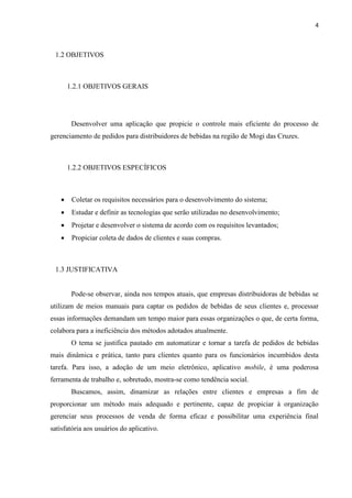 4
1 INTRODUÇÃO
O mundo passou por várias e importantes transformações no decorrer do tempo e, no
que concerne às sociedades modernas, observa-se esta constante transição em muitos aspectos
das relações humanas em suas comunidades. Desde a Revolução Industrial e seus marcos, as
relações de trabalho e a forma como realizamos tarefas também se modificaram e isso deve
ocorrer sistematicamente, pois assim se mostra a história.
Os meios de produção e serviços oferecidos foram se automatizando e informatizando
a fim de tornar as tarefas mais rápidas e mais dinâmicas e, sobretudo, coletar dados que,
convertidos em informações valiosas, auxiliam as organizações nas tomadas de decisão e na
busca de novos desafios (SEBRAE, 2015).
A utilização de ferramentas e processos manuais pelas empresas tornaram-se inviáveis
na atualidade, visto que, com as rápidas mudanças do cotidiano e com o objetivo de conseguir
mais clientes e vender seus produtos ou serviços, é tendência atual que as organizações se
utilizem de ferramentas adequadas, neste caso, aplicativos que auxiliem o processamento das
principais transações (Costa, 2013).
1.1 APRESENTAÇÃO DO PROBLEMA EM ESTUDO
A tecnologia sempre foi usada com o objetivo de tornar o trabalho mais fácil, por isso,
seguindo a tendência atual de automatizar e informatizar os serviços prestados pelas empresas
a seus clientes, buscamos melhorar o processo de venda de bebidas das distribuidoras através
de uma aplicação mobile.
Atualmente, representantes das distribuidoras de bebidas entram em contato com os
clientes via ligação telefônica e anotam seus pedidos. Feito de modo manual, o pedido é
anotado em uma ficha de papel que pode conter excesso de informações, deixando-a
visualmente poluída, o que demanda um maior tempo para finalizar o processo. Após ser
preenchida a ficha com o pedido do cliente, é que o pedido é enviado para a empresa para
poder processá-lo.
Tentando buscar uma forma de dinamizar este processo e cortar intermediários, caberá
ao cliente no uso da nova ferramenta, a ele disponibilizada, efetuar o pedido de seus produtos
 