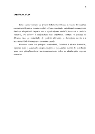 5
junto aos seus parceiros comerciais, os fornecedores de bebidas que, em um curto espaço de
tempo, poderão dar continuidade nas operações devidas até a conclusão da transação de
aquisição dos produtos por eles comercializados.
1.2 OBJETIVOS
1.2.1 OBJETIVOS GERAIS
Desenvolver uma aplicação que propicie o controle mais eficiente do processo de
gerenciamento de pedidos para distribuidores de bebidas na região de Mogi das Cruzes.
1.2.2 OBJETIVOS ESPECÍFICOS
 Coletar os requisitos necessários para o desenvolvimento do sistema;
 Estudar e definir as tecnologias que serão utilizadas no desenvolvimento;
 Projetar e desenvolver o sistema de acordo com os requisitos levantados;
 Propiciar coleta de dados de clientes e suas compras.
1.3 JUSTIFICATIVA
Pode-se observar, ainda nos tempos atuais, que empresas distribuidoras de bebidas se
utilizam de meios manuais para captar os pedidos de bebidas de seus clientes e, processar
essas informações demandam um tempo maior para essas organizações o que, de certa forma,
colabora para a ineficiência dos métodos adotados atualmente.
O tema se justifica pautado em automatizar e tornar a tarefa de pedidos de bebidas
mais dinâmica e prática, tanto para clientes quanto para os funcionários incumbidos desta
 